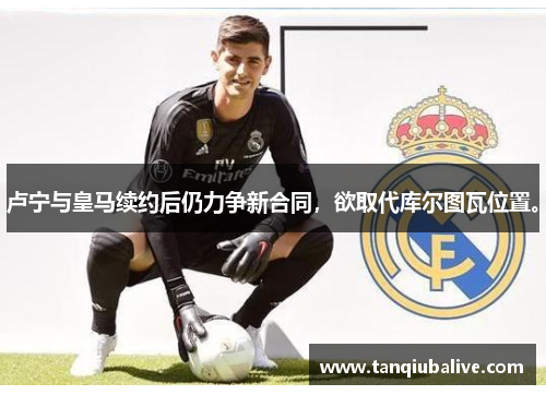 卢宁与皇马续约后仍力争新合同，欲取代库尔图瓦位置。