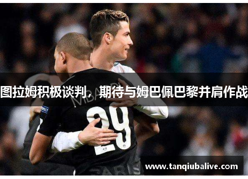 图拉姆积极谈判，期待与姆巴佩巴黎并肩作战