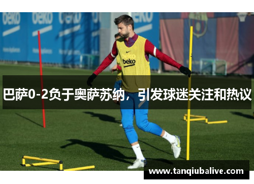 巴萨0-2负于奥萨苏纳,引发球迷关注和热议 巴萨0-2负于奥萨苏纳,引发球迷关注和热议