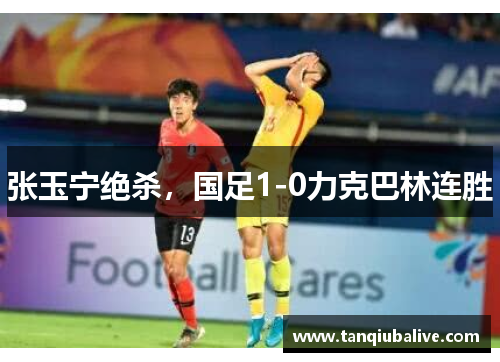 张玉宁绝杀，国足1-0力克巴林连胜